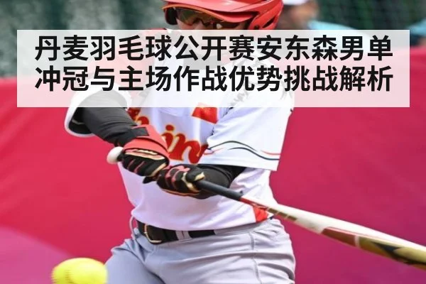 丹麦羽毛球公开赛安东森男单冲冠与主场作战优势挑战解析