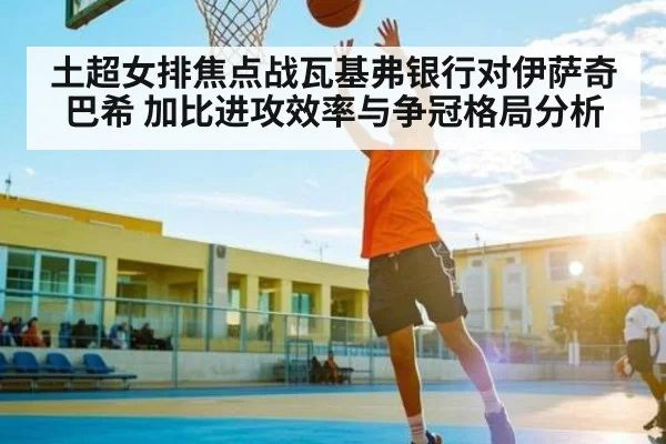 土超女排焦点战瓦基弗银行对伊萨奇巴希 加比进攻效率与争冠格局分析