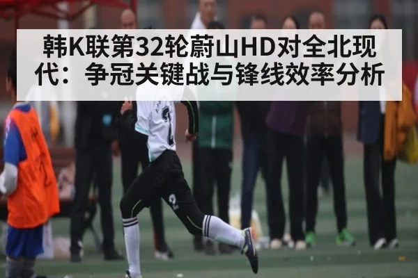 韩K联第32轮蔚山HD对全北现代：争冠关键战与锋线效率分析
