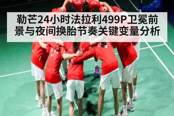 勒芒24小时法拉利499P卫冕前景与夜间换胎节奏关键变量分析
